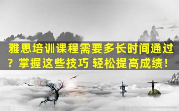 雅思培训课程需要多长时间通过？掌握这些技巧 轻松提高成绩！